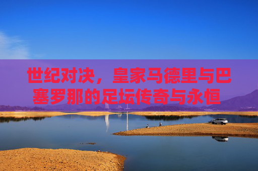 世纪对决,皇家马德里与巴塞罗那的足坛传奇与永恒 rival,世纪对决,皇马巴萨的足坛传奇与永恒 rival