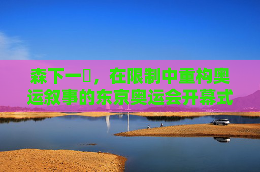 森下一徹,在限制中重构奥运叙事的东京奥运会开幕式导演,森下一徹,在限制中重构奥运叙事的东京奥运会开幕式导演