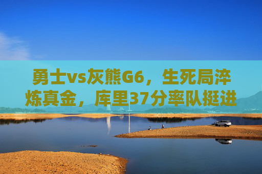 勇士vs灰熊G6,生死局淬炼真金,库里37分率队挺进抢七,生死局库里37分力克灰熊 勇士挺进抢七