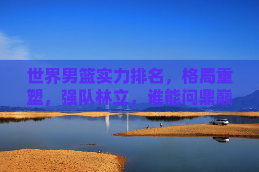 世界男篮实力排名,格局重塑,强队林立,谁能问鼎巅峰?