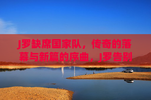 J罗缺席国家队，传奇的落幕与新篇的序曲，J罗告别国家队，传奇落幕序章