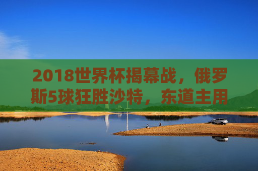 2018世界杯揭幕战，俄罗斯5球狂胜沙特，东道主用胜利点燃世界足球激情，2018世界杯揭幕战，俄罗斯5球狂胜沙特，东道主点燃足球激情