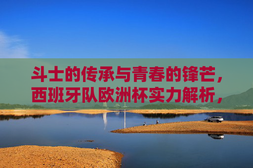 斗士的传承与青春的锋芒,西班牙队欧洲杯实力解析,斗士传承与青春锋芒,西班牙队欧洲杯实力解析