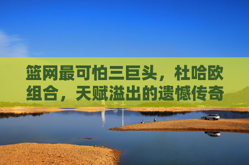 篮网最可怕三巨头,杜哈欧组合,天赋溢出的遗憾传奇,篮网杜哈欧三巨头,天赋溢出的遗憾传奇