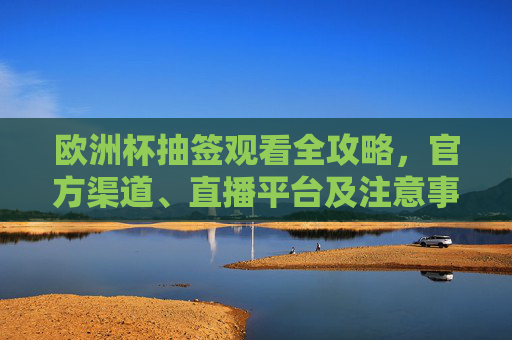 欧洲杯抽签观看全攻略，官方渠道、直播平台及注意事项，欧洲杯抽签观看全攻略，官方渠道、直播平台及注意事项