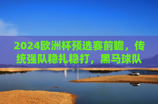 2024欧洲杯预选赛前瞻，传统强队稳扎稳打，黑马球队蓄势待发，2024欧洲杯预选赛前瞻，传统强队稳扎稳打，黑马蓄势待发