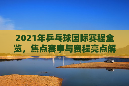 2021年乒乓球国际赛程全览，焦点赛事与赛程亮点解析，2021年乒乓球国际赛程全览，焦点赛事与亮点解析