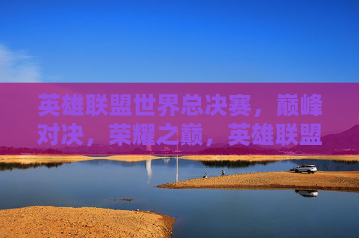 英雄联盟世界总决赛,巅峰对决,荣耀之巅,英雄联盟世界总决赛,巅峰对决,荣耀之巅