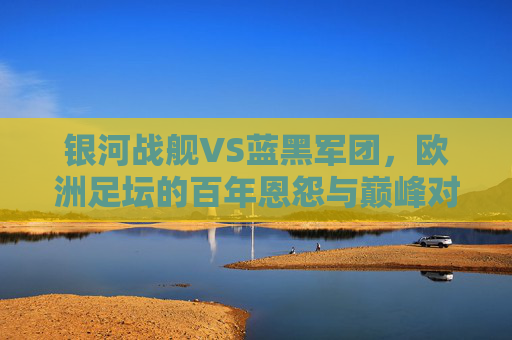 银河战舰VS蓝黑军团，欧洲足坛的百年恩怨与巅峰对话，银河战舰VS蓝黑军团，欧洲足坛百年恩怨与巅峰对话