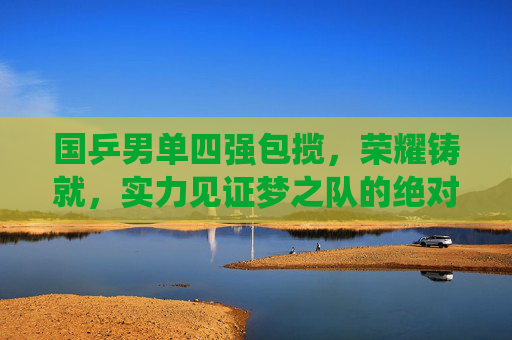 国乒男单四强包揽,荣耀铸就,实力见证梦之队的绝对统治,国乒男单四强包揽,荣耀铸就梦之队绝对统治