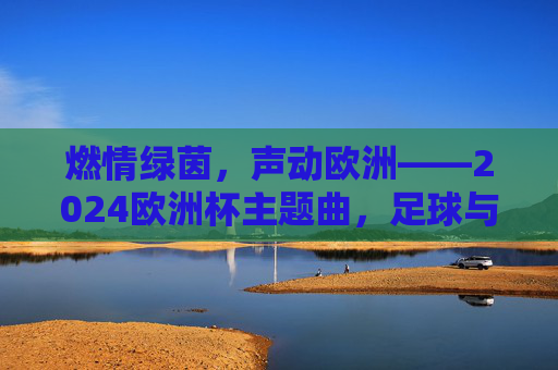 燃情绿茵，声动欧洲——2024欧洲杯主题曲，足球与音乐的激情碰撞，足球与音乐的激情碰撞，2024欧洲杯主题曲