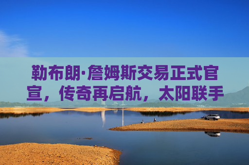 勒布朗·詹姆斯交易正式官宣,传奇再启航,太阳联手杜兰特冲击总冠军,詹姆斯交易官宣,太阳杜兰特联手再启航冲击总冠军
