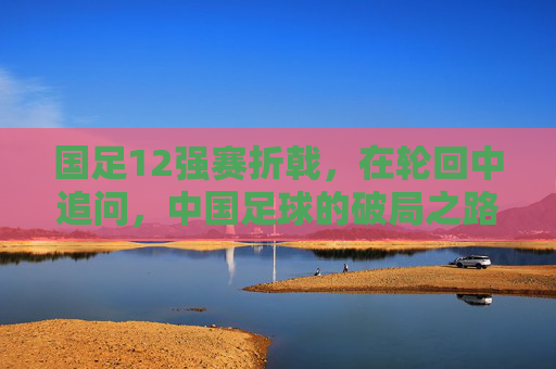 国足12强赛折戟，在轮回中追问，中国足球的破局之路在何方？12强赛折戟后，中国足球破局路何在？