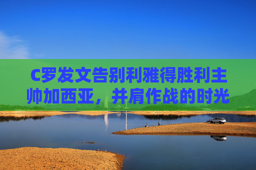 C罗发文告别利雅得胜利主帅加西亚，并肩作战的时光，值得永远珍藏，C罗告别加西亚，并肩作战利雅得胜利时光值得珍藏