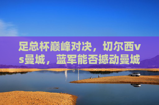 足总杯巅峰对决，切尔西vs曼城，蓝军能否撼动曼城王朝？足总杯巅峰对决，切尔西能否撼动曼城王朝？