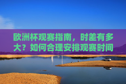 欧洲杯观赛指南，时差有多大？如何合理安排观赛时间？欧洲杯观赛指南，时差有多大？如何合理安排观赛时间？