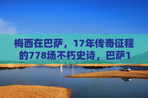 梅西在巴萨,17年传奇征程的778场不朽史诗,巴萨17年传奇,梅西778场不朽史诗