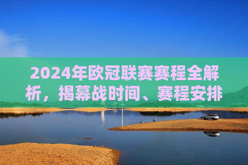 2024年欧冠联赛赛程全解析，揭幕战时间、赛程安排及看点前瞻，2024年欧冠联赛赛程全解析，揭幕战时间、赛程安排及看点前瞻