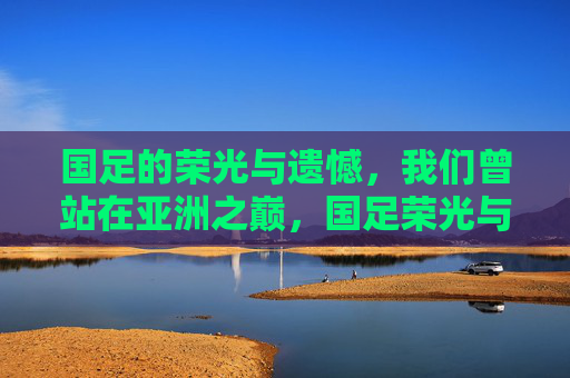 国足的荣光与遗憾，我们曾站在亚洲之巅，国足荣光与遗憾，曾登顶亚洲之巅