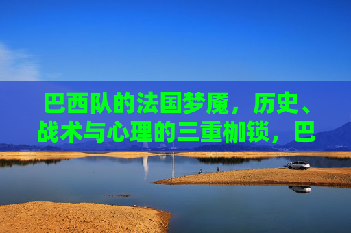 巴西队的法国梦魇，历史、战术与心理的三重枷锁，巴西队的法国梦魇，历史、战术与心理的三重枷锁