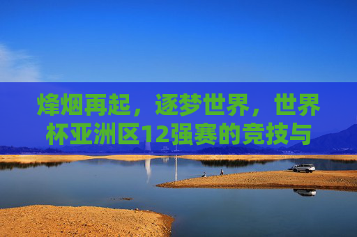 烽烟再起,逐梦世界,世界杯亚洲区12强赛的竞技与梦想,烽烟再起逐梦世界,世界杯亚洲区12强赛的竞技与梦想