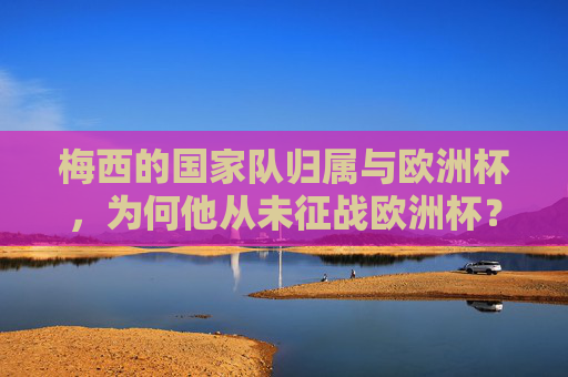 梅西的国家队归属与欧洲杯，为何他从未征战欧洲杯？梅西的国家队归属与欧洲杯缺席之谜