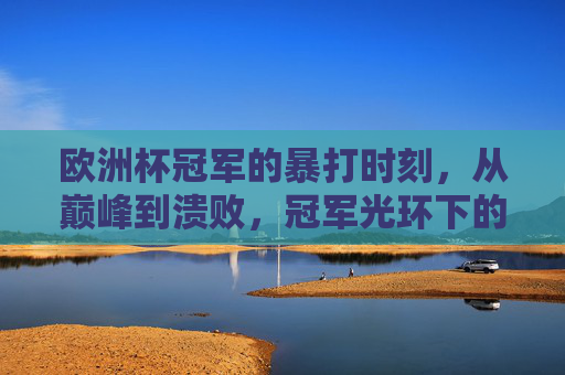 欧洲杯冠军的暴打时刻,从巅峰到溃败,冠军光环下的致命漏洞,欧洲杯冠军的暴打溃败,巅峰光环下的致命漏洞