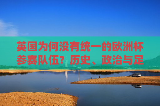 英国为何没有统一的欧洲杯参赛队伍?历史、政治与足球的独立传统,英国欧洲杯参赛分裂,历史、政治与足球独立传统的交织