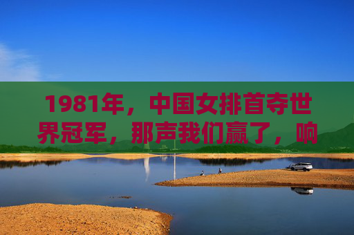 1981年,中国女排首夺世界冠军,那声我们赢了,响彻神州大地