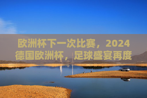 欧洲杯下一次比赛,2024德国欧洲杯,足球盛宴再度启幕,2024德国欧洲杯,足球盛宴再度启幕