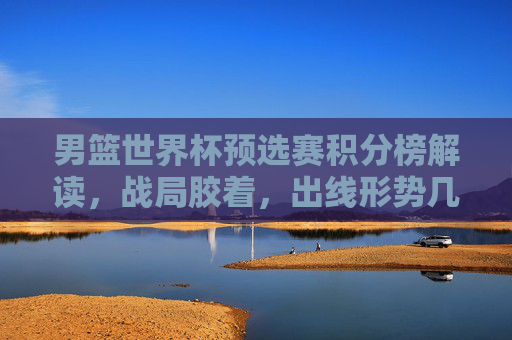 男篮世界杯预选赛积分榜解读，战局胶着，出线形势几何？男篮世界杯预选赛积分榜解读，战局胶着，出线形势几何？