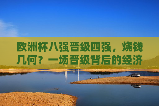 欧洲杯八强晋级四强,烧钱几何?一场晋级背后的经济账,欧洲杯晋级四强,一场晋级的经济账
