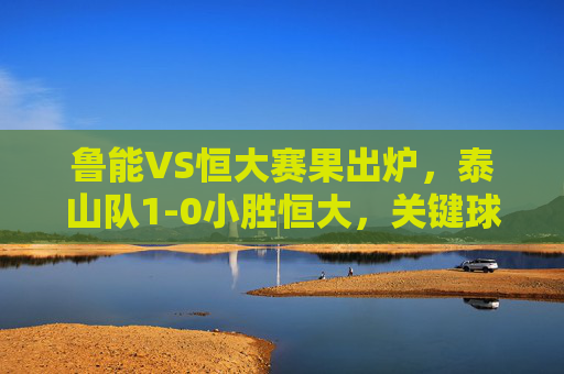 鲁能VS恒大赛果出炉，泰山队1-0小胜恒大，关键球奠定胜局，泰山1-0小胜恒大，关键球奠定胜局