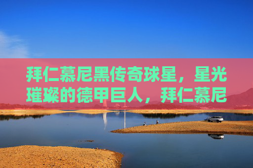 拜仁慕尼黑传奇球星,星光璀璨的德甲巨人,拜仁慕尼黑,星光璀璨的德甲传奇巨人