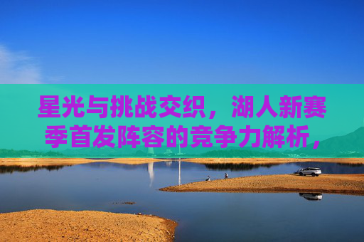 星光与挑战交织，湖人新赛季首发阵容的竞争力解析，星光与挑战交织，湖人新赛季首发阵容竞争力解析
