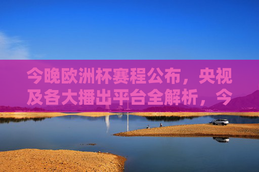 今晚欧洲杯赛程公布,央视及各大播出平台全解析,今晚欧洲杯赛程公布,央视及各大播出平台全解析