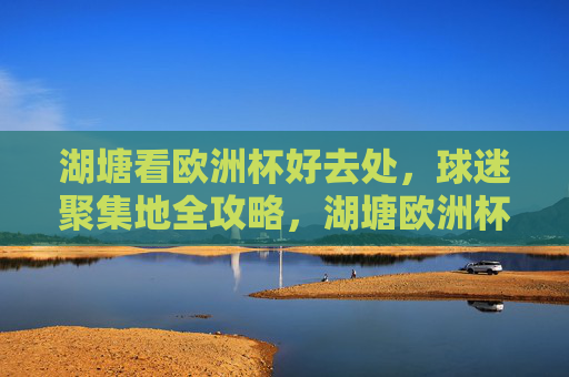 湖塘看欧洲杯好去处,球迷聚集地全攻略,湖塘欧洲杯球迷聚集地全攻略