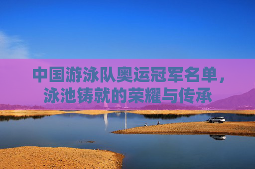 中国游泳队奥运冠军名单,泳池铸就的荣耀与传承
