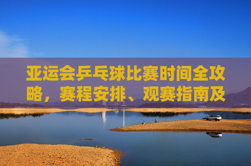 亚运会乒乓球比赛时间全攻略，赛程安排、观赛指南及赛事亮点，亚运会乒乓球比赛全攻略，时间、赛程、观赛指南与赛事亮点