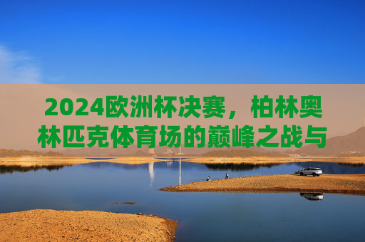 2024欧洲杯决赛,柏林奥林匹克体育场的巅峰之战与荣耀加冕,柏林巅峰战,荣耀加冕,2024欧洲杯决赛