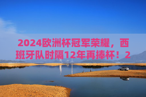 2024欧洲杯冠军荣耀，西班牙队时隔12年再捧杯！2024欧洲杯冠军荣耀，西班牙时隔12年再捧杯