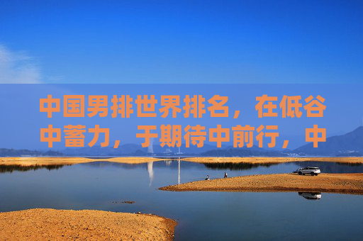 中国男排世界排名,在低谷中蓄力,于期待中前行,中国男排,低谷蓄力,期待前行