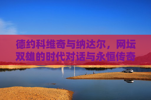 德约科维奇与纳达尔，网坛双雄的时代对话与永恒传奇，德约科维奇与纳达尔，网坛双雄的时代对话与永恒传奇