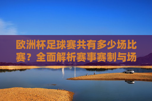 欧洲杯足球赛共有多少场比赛?全面解析赛事赛制与场次安排,欧洲杯足球赛赛制与场次安排全面解析