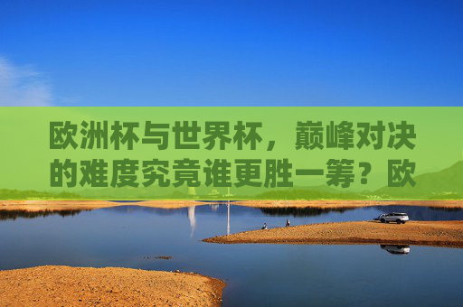 欧洲杯与世界杯,巅峰对决的难度究竟谁更胜一筹?欧洲杯与世界杯,巅峰对决难度谁更胜一筹?