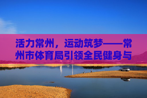 活力常州,运动筑梦——常州市体育局引领全民健身与体育事业发展之路,活力常州运动筑梦,常州市体育局引领全民健身与体育事业发展