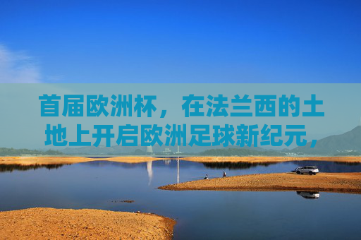 首届欧洲杯，在法兰西的土地上开启欧洲足球新纪元，首届欧洲杯，法兰西开启欧洲足球新纪元