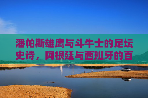 潘帕斯雄鹰与斗牛士的足坛史诗,阿根廷与西班牙的百年碰撞,潘帕斯雄鹰与斗牛士,百年足坛史诗碰撞