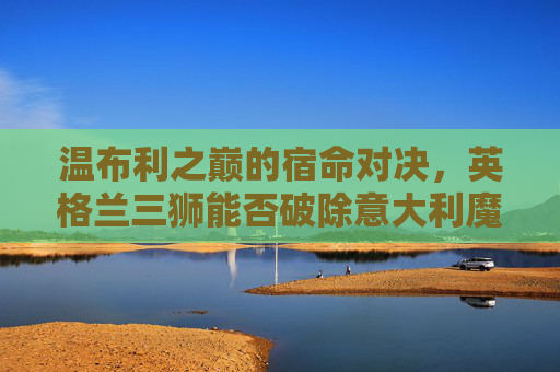 温布利之巅的宿命对决,英格兰三狮能否破除意大利魔咒?温布利之巅,英格兰三狮宿命对决,能否破除意大利魔咒?