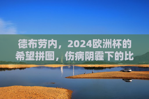 德布劳内,2024欧洲杯的希望拼图,伤病阴霾下的比利时核心能否重生?德布劳内,伤病阴霾下的重生,比利时2024欧洲杯核心希望